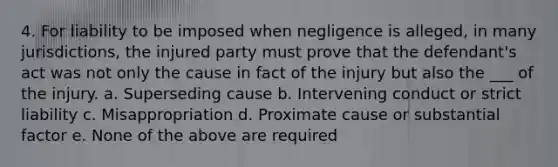 4. For liability to be imposed when negligence is alleged, in many jurisdictions, the injured party must prove that the defendant's act was not only the cause in fact of the injury but also the ___ of the injury. a. Superseding cause b. Intervening conduct or strict liability c. Misappropriation d. Proximate cause or substantial factor e. None of the above are required