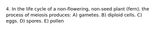 4. In the life cycle of a non-flowering, non-seed plant (fern), the process of meiosis produces: A) gametes. B) diploid cells. C) eggs. D) spores. E) pollen