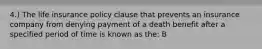 4.) The life insurance policy clause that prevents an insurance company from denying payment of a death benefit after a specified period of time is known as the: B