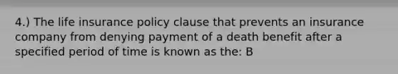 4.) The life insurance policy clause that prevents an insurance company from denying payment of a death benefit after a specified period of time is known as the: B