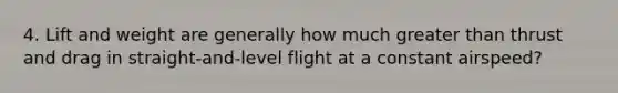 4. Lift and weight are generally how much greater than thrust and drag in straight-and-level flight at a constant airspeed?