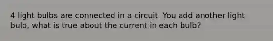 4 light bulbs are connected in a circuit. You add another light bulb, what is true about the current in each bulb?