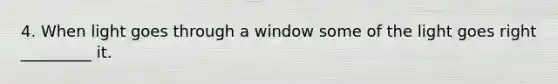 4. When light goes through a window some of the light goes right _________ it.