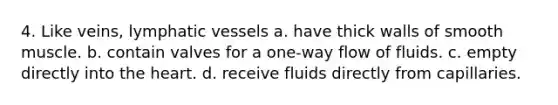 4. Like veins, <a href='https://www.questionai.com/knowledge/ki6sUebkzn-lymphatic-vessels' class='anchor-knowledge'>lymphatic vessels</a> a. have thick walls of smooth muscle. b. contain valves for a one-way flow of fluids. c. empty directly into <a href='https://www.questionai.com/knowledge/kya8ocqc6o-the-heart' class='anchor-knowledge'>the heart</a>. d. receive fluids directly from capillaries.