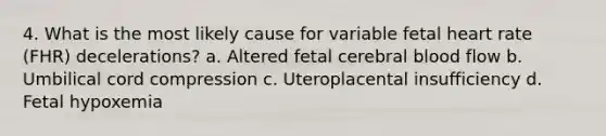 4. What is the most likely cause for variable fetal heart rate (FHR) decelerations? a. Altered fetal cerebral blood flow b. Umbilical cord compression c. Uteroplacental insufficiency d. Fetal hypoxemia