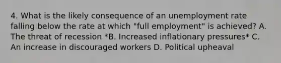 4. What is the likely consequence of an <a href='https://www.questionai.com/knowledge/kh7PJ5HsOk-unemployment-rate' class='anchor-knowledge'>unemployment rate</a> falling below the rate at which "full employment" is achieved? A. The threat of recession *B. Increased inflationary pressures* C. An increase in discouraged workers D. Political upheaval