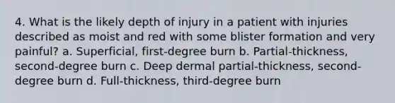 4. What is the likely depth of injury in a patient with injuries described as moist and red with some blister formation and very painful? a. Superficial, first-degree burn b. Partial-thickness, second-degree burn c. Deep dermal partial-thickness, second-degree burn d. Full-thickness, third-degree burn