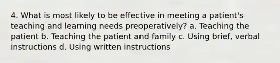 4. What is most likely to be effective in meeting a patient's teaching and learning needs preoperatively? a. Teaching the patient b. Teaching the patient and family c. Using brief, verbal instructions d. Using written instructions