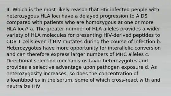 4. Which is the most likely reason that HIV-infected people with heterozygous HLA loci have a delayed progression to AIDS compared with patients who are homozygous at one or more HLA loci? a. The greater number of HLA alleles provides a wider variety of HLA molecules for presenting HIV-derived peptides to CD8 T cells even if HIV mutates during the course of infection b. Heterozygotes have more opportunity for interallelic conversion and can therefore express larger numbers of MHC alleles c. Directional selection mechanisms favor heterozygotes and provides a selective advantage upon pathogen exposure d. As heterozygosity increases, so does the concentration of alloantibodies in the serum, some of which cross-react with and neutralize HIV