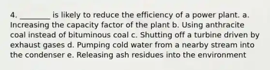 4. ________ is likely to reduce the efficiency of a power plant. a. Increasing the capacity factor of the plant b. Using anthracite coal instead of bituminous coal c. Shutting off a turbine driven by exhaust gases d. Pumping cold water from a nearby stream into the condenser e. Releasing ash residues into the environment