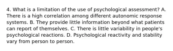 4. What is a limitation of the use of psychological assessment? A. There is a high correlation among different autonomic response systems. B. They provide little information beyond what patients can report of themselves. C. There is little variability in people's psychological reactions. D. Psychological reactivity and stability vary from person to person.