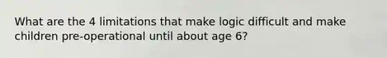 What are the 4 limitations that make logic difficult and make children pre-operational until about age 6?