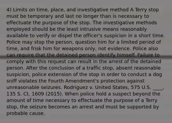 4) Limits on time, place, and investigative method A Terry stop must be temporary and last no longer than is necessary to effectuate the purpose of the stop. The investigative methods employed should be the least intrusive means reasonably available to verify or dispel the officer's suspicion in a short time. Police may stop the person, question him for a limited period of time, and frisk him for weapons only, not evidence. Police also can require that the detained person identify himself. Failure to comply with this request can result in the arrest of the detained person. After the conclusion of a traffic stop, absent reasonable suspicion, police extension of the stop in order to conduct a dog sniff violates the Fourth Amendment's protection against unreasonable seizures. Rodriguez v. United States, 575 U.S. ____, 135 S. Ct. 1609 (2015). When police hold a suspect beyond the amount of time necessary to effectuate the purpose of a Terry stop, the seizure becomes an arrest and must be supported by probable cause.