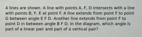 4 lines are shown. A line with points A, F, D intersects with a line with points B, F, E at point F. A line extends from point F to point G between angle E F D. Another line extends from point F to point D in between angle B F D. In the diagram, which angle is part of a linear pair and part of a vertical pair?