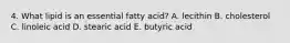 4. What lipid is an essential fatty acid? A. lecithin B. cholesterol C. linoleic acid D. stearic acid E. butyric acid