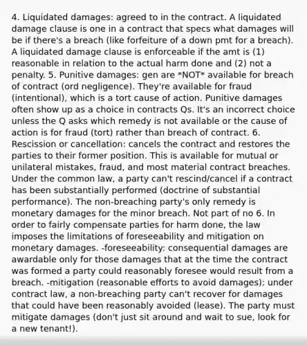 4. Liquidated damages: agreed to in the contract. A liquidated damage clause is one in a contract that specs what damages will be if there's a breach (like forfeiture of a down pmt for a breach). A liquidated damage clause is enforceable if the amt is (1) reasonable in relation to the actual harm done and (2) not a penalty. 5. Punitive damages: gen are *NOT* available for breach of contract (ord negligence). They're available for fraud (intentional), which is a tort cause of action. Punitive damages often show up as a choice in contracts Qs. It's an incorrect choice unless the Q asks which remedy is not available or the cause of action is for fraud (tort) rather than breach of contract. 6. Rescission or cancellation: cancels the contract and restores the parties to their former position. This is available for mutual or unilateral mistakes, fraud, and most material contract breaches. Under the common law, a party can't rescind/cancel if a contract has been substantially performed (doctrine of substantial performance). The non-breaching party's only remedy is monetary damages for the minor breach. Not part of no 6. In order to fairly compensate parties for harm done, the law imposes the limitations of foreseeability and mitigation on monetary damages. -foreseeability: consequential damages are awardable only for those damages that at the time the contract was formed a party could reasonably foresee would result from a breach. -mitigation (reasonable efforts to avoid damages): under contract law, a non-breaching party can't recover for damages that could have been reasonably avoided (lease). The party must mitigate damages (don't just sit around and wait to sue, look for a new tenant!).