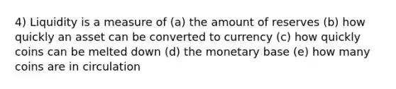 4) Liquidity is a measure of (a) the amount of reserves (b) how quickly an asset can be converted to currency (c) how quickly coins can be melted down (d) the monetary base (e) how many coins are in circulation