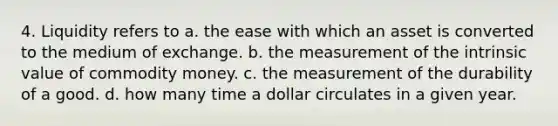 4. Liquidity refers to a. the ease with which an asset is converted to the medium of exchange. b. the measurement of the intrinsic value of commodity money. c. the measurement of the durability of a good. d. how many time a dollar circulates in a given year.