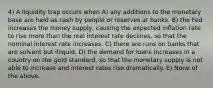 4) A liquidity trap occurs when A) any additions to the monetary base are held as cash by people or reserves at banks. B) the Fed increases the money supply, causing the expected inflation rate to rise more than the real interest rate declines, so that the nominal interest rate increases. C) there are runs on banks that are solvent but illiquid. D) the demand for loans increases in a country on the gold standard, so that the monetary supply is not able to increase and interest rates rise dramatically. E) None of the above.