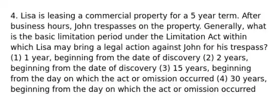 4. Lisa is leasing a commercial property for a 5 year term. After business hours, John trespasses on the property. Generally, what is the basic limitation period under the Limitation Act within which Lisa may bring a legal action against John for his trespass? (1) 1 year, beginning from the date of discovery (2) 2 years, beginning from the date of discovery (3) 15 years, beginning from the day on which the act or omission occurred (4) 30 years, beginning from the day on which the act or omission occurred