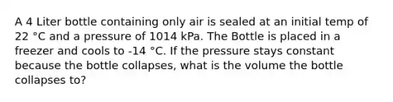 A 4 Liter bottle containing only air is sealed at an initial temp of 22 °C and a pressure of 1014 kPa. The Bottle is placed in a freezer and cools to -14 °C. If the pressure stays constant because the bottle collapses, what is the volume the bottle collapses to?