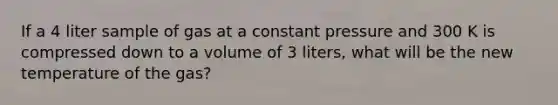 If a 4 liter sample of gas at a constant pressure and 300 K is compressed down to a volume of 3 liters, what will be the new temperature of the gas?