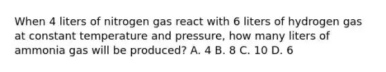 When 4 liters of nitrogen gas react with 6 liters of hydrogen gas at constant temperature and pressure, how many liters of ammonia gas will be produced? A. 4 B. 8 C. 10 D. 6