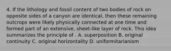 4. If the lithology and fossil content of two bodies of rock on opposite sides of a canyon are identical, then these remaining outcrops were likely physically connected at one time and formed part of an extensive, sheet-like layer of rock. This idea summarizes the principle of . A. superposition B. original continuity C. original horizontality D. uniformitarianism