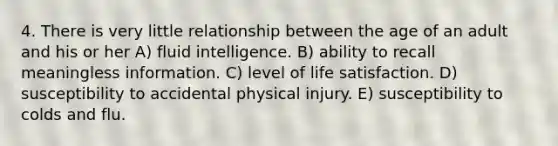 4. There is very little relationship between the age of an adult and his or her A) fluid intelligence. B) ability to recall meaningless information. C) level of life satisfaction. D) susceptibility to accidental physical injury. E) susceptibility to colds and flu.