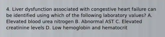 4. Liver dysfunction associated with congestive heart failure can be identified using which of the following laboratory values? A. Elevated blood urea nitrogen B. Abnormal AST C. Elevated creatinine levels D. Low hemoglobin and hematocrit