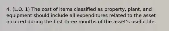 4. (L.O. 1) The cost of items classified as property, plant, and equipment should include all expenditures related to the asset incurred during the first three months of the asset's useful life.