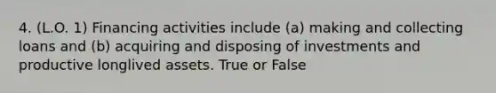 4. (L.O. 1) Financing activities include (a) making and collecting loans and (b) acquiring and disposing of investments and productive longlived assets. True or False