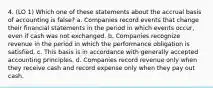 4. (LO 1) Which one of these statements about the accrual basis of accounting is false? a. Companies record events that change their financial statements in the period in which events occur, even if cash was not exchanged. b. Companies recognize revenue in the period in which the performance obligation is satisfied. c. This basis is in accordance with generally accepted accounting principles. d. Companies record revenue only when they receive cash and record expense only when they pay out cash.