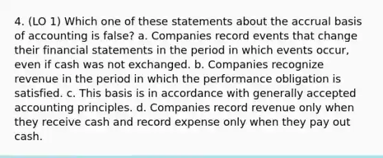 4. (LO 1) Which one of these statements about the accrual basis of accounting is false? a. Companies record events that change their financial statements in the period in which events occur, even if cash was not exchanged. b. Companies recognize revenue in the period in which the performance obligation is satisfied. c. This basis is in accordance with generally accepted accounting principles. d. Companies record revenue only when they receive cash and record expense only when they pay out cash.