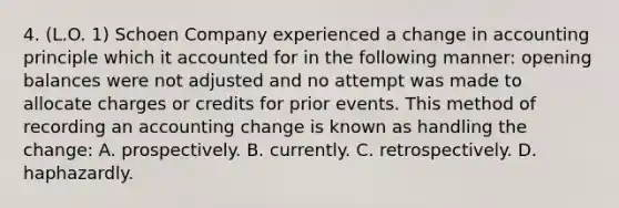 4. (L.O. 1) Schoen Company experienced a change in accounting principle which it accounted for in the following manner: opening balances were not adjusted and no attempt was made to allocate charges or credits for prior events. This method of recording an accounting change is known as handling the change: A. prospectively. B. currently. C. retrospectively. D. haphazardly.