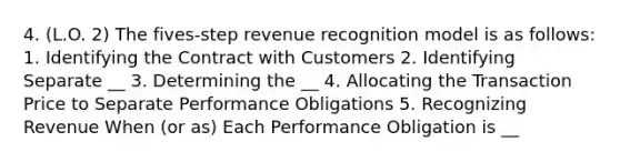 4. (L.O. 2) The fives-step revenue recognition model is as follows: 1. Identifying the Contract with Customers 2. Identifying Separate __ 3. Determining the __ 4. Allocating the Transaction Price to Separate Performance Obligations 5. Recognizing Revenue When (or as) Each Performance Obligation is __