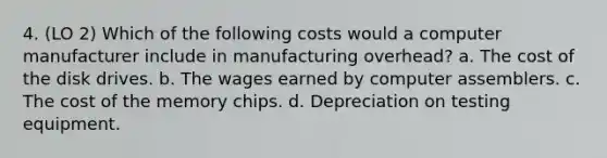 4. (LO 2) Which of the following costs would a computer manufacturer include in manufacturing overhead? a. The cost of the disk drives. b. The wages earned by computer assemblers. c. The cost of the memory chips. d. Depreciation on testing equipment.