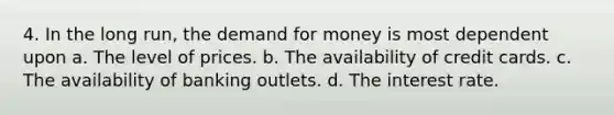 4. In the long run, the demand for money is most dependent upon a. The level of prices. b. The availability of credit cards. c. The availability of banking outlets. d. The interest rate.