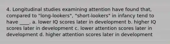 4. Longitudinal studies examining attention have found that, compared to "long-lookers", "short-lookers" in infancy tend to have ____. a. lower IQ scores later in development b. higher IQ scores later in development c. lower attention scores later in development d. higher attention scores later in development