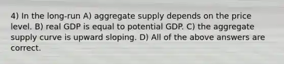 4) In the long-run A) aggregate supply depends on the price level. B) real GDP is equal to potential GDP. C) the aggregate supply curve is upward sloping. D) All of the above answers are correct.