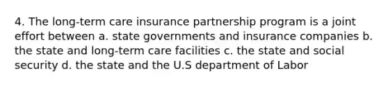 4. The long-term care insurance partnership program is a joint effort between a. state governments and insurance companies b. the state and long-term care facilities c. the state and social security d. the state and the U.S department of Labor