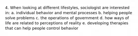 4. When looking at different lifestyles, sociologist are interested in: a. individual behavior and mental processes b. helping people solve problems c. the operations of government d. how ways of life are related to perceptions of reality e. developing therapies that can help people control behavior