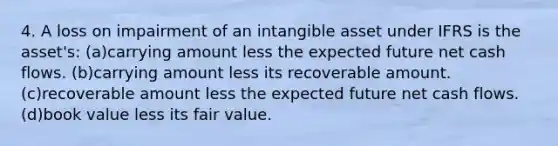 4. A loss on impairment of an intangible asset under IFRS is the asset's: (a)carrying amount less the expected future net cash flows. (b)carrying amount less its recoverable amount. (c)recoverable amount less the expected future net cash flows. (d)book value less its fair value.