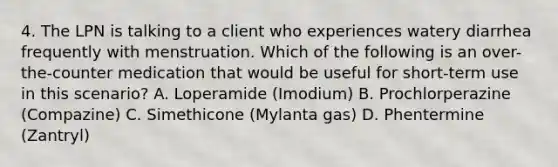 4. The LPN is talking to a client who experiences watery diarrhea frequently with menstruation. Which of the following is an over-the-counter medication that would be useful for short-term use in this scenario? A. Loperamide (Imodium) B. Prochlorperazine (Compazine) C. Simethicone (Mylanta gas) D. Phentermine (Zantryl)