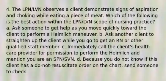 4. The LPN/LVN observes a client demonstrate signs of aspiration and choking while eating a piece of meat. Which of the following is the best action within the LPN/LVN scope of nursing practice? a. Ask someone to get help as you move quickly toward the client to perform a Heimlich maneuver. b. Ask another client to straighten up the client while you go to get an RN or other qualified staff member. c. Immediately call the client's health care provider for permission to perform the Heimlich and mention you are an SPN/SVN. d. Because you do not know if this client has a do-not-resuscitate order on the chart, send someone to check.