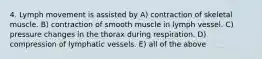 4. Lymph movement is assisted by A) contraction of skeletal muscle. B) contraction of smooth muscle in lymph vessel. C) pressure changes in the thorax during respiration. D) compression of lymphatic vessels. E) all of the above