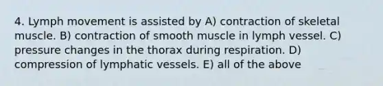 4. Lymph movement is assisted by A) contraction of skeletal muscle. B) contraction of smooth muscle in lymph vessel. C) pressure changes in the thorax during respiration. D) compression of <a href='https://www.questionai.com/knowledge/ki6sUebkzn-lymphatic-vessels' class='anchor-knowledge'>lymphatic vessels</a>. E) all of the above