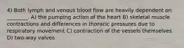 4) Both lymph and venous blood flow are heavily dependent on ________. A) the pumping action of the heart B) skeletal muscle contractions and differences in thoracic pressures due to respiratory movement C) contraction of the vessels themselves D) two-way valves