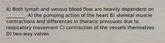 4) Both lymph and venous blood flow are heavily dependent on ________. A) the pumping action of the heart B) skeletal muscle contractions and differences in thoracic pressures due to respiratory movement C) contraction of the vessels themselves D) two-way valves