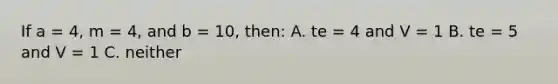 If a = 4, m = 4, and b = 10, then: A. te = 4 and V = 1 B. te = 5 and V = 1 C. neither